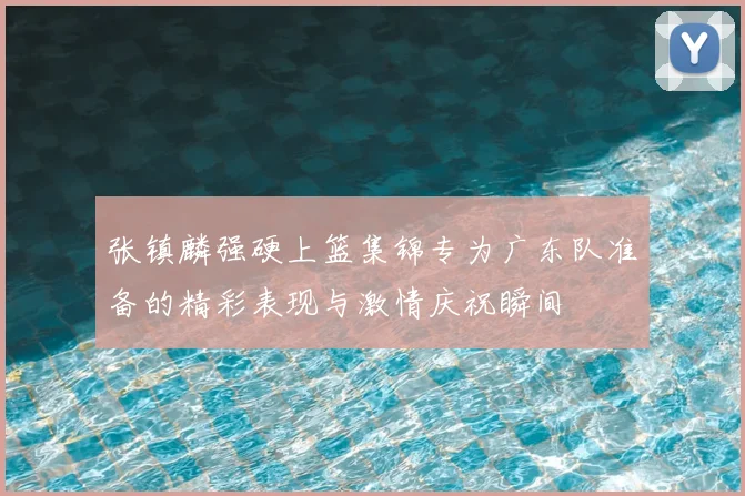 张镇麟强硬上篮集锦专为广东队准备的精彩表现与激情庆祝瞬间